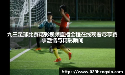 九三足球比赛精彩视频直播全程在线观看尽享赛事激情与精彩瞬间