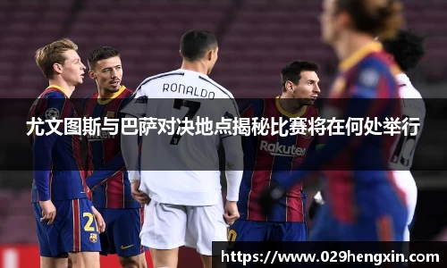 尤文图斯与巴萨对决地点揭秘比赛将在何处举行