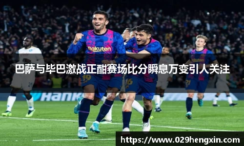 巴萨与毕巴激战正酣赛场比分瞬息万变引人关注